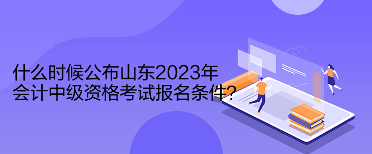 什么時(shí)候公布山東2023年會(huì)計(jì)中級(jí)資格考試報(bào)名條件？