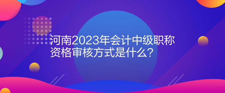 河南2023年會計(jì)中級職稱資格審核方式是什么？