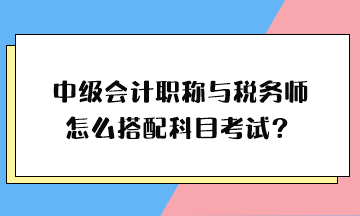 中級會計職稱與稅務(wù)師怎么搭配科目考試？
