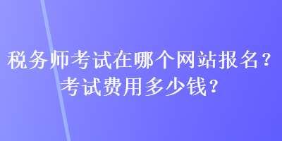 稅務(wù)師考試在哪個網(wǎng)站報名？考試費用多少錢？