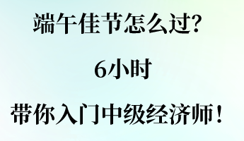 端午佳節(jié)怎么過？6小時(shí)帶你入門中級(jí)經(jīng)濟(jì)師！