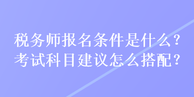 稅務(wù)師報(bào)名條件是什么？考試科目建議怎么搭配？