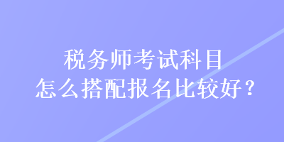 稅務(wù)師考試科目怎么搭配報名比較好？