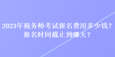 2023年稅務(wù)師考試報名費(fèi)用多少錢？報名時間截止到哪天？