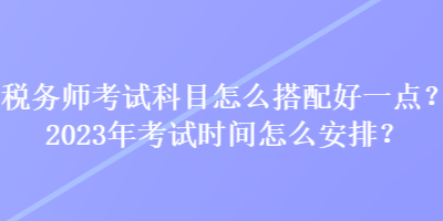 稅務(wù)師考試科目怎么搭配好一點(diǎn)？2023年考試時(shí)間怎么安排？