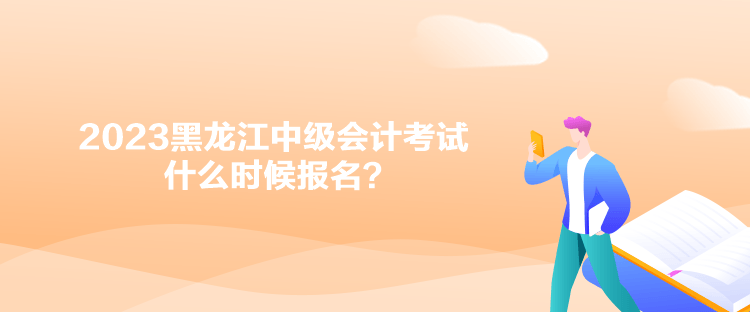 2023黑龍江中級會計考試什么時候報名？