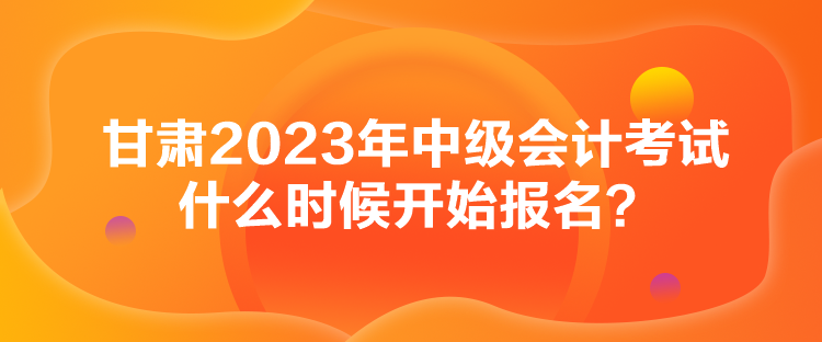 甘肅2023年中級會計考試什么時候開始報名？