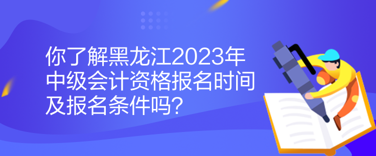 你了解黑龍江2023年中級會計資格報名時間及報名條件嗎？