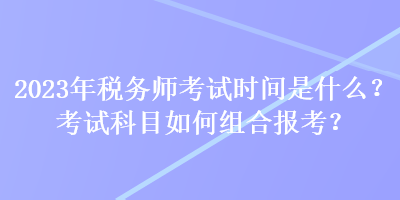 2023年稅務(wù)師考試時(shí)間是什么？考試科目如何組合報(bào)考？