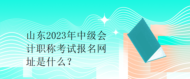 山東2023年中級會計職稱考試報名網(wǎng)址是什么？