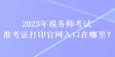 2023年稅務(wù)師考試準(zhǔn)考證打印官網(wǎng)入口在哪里？