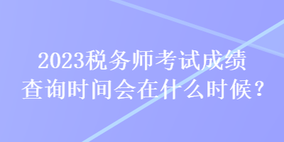 2023稅務(wù)師考試成績查詢時(shí)間會(huì)在什么時(shí)候？
