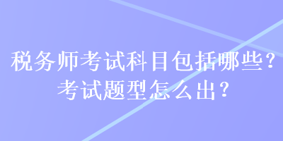 稅務(wù)師考試科目包括哪些？考試題型怎么出？