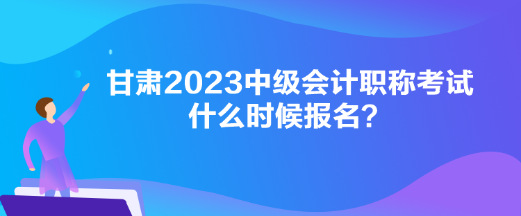 甘肅2023中級會計職稱考試什么時候報名？