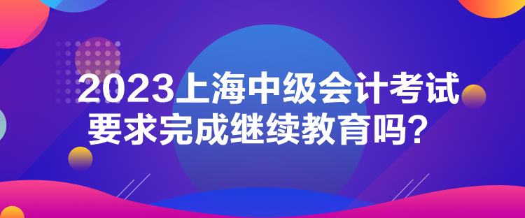 2023上海中級會計(jì)考試要求完成繼續(xù)教育嗎？