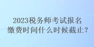 2023稅務(wù)師考試報名繳費時間什么時候截止？