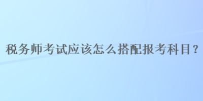 稅務師考試應該怎么搭配報考科目？
