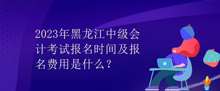 2023年黑龍江中級(jí)會(huì)計(jì)考試報(bào)名時(shí)間及報(bào)名費(fèi)用是什么？