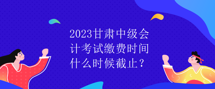 2023甘肅中級會計考試?yán)U費時間什么時候截止？