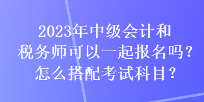 2023年中級會計和稅務(wù)師可以一起報名嗎？怎么搭配考試科目？