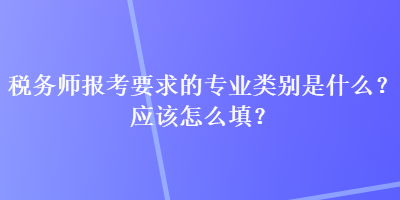 稅務(wù)師報(bào)考要求的專業(yè)類別是什么？應(yīng)該怎么填？