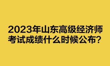 2023年山東高級經(jīng)濟(jì)師考試成績什么時(shí)候公布？