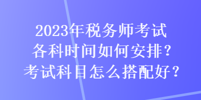 2023年稅務(wù)師考試各科時(shí)間如何安排？考試科目怎么搭配好？