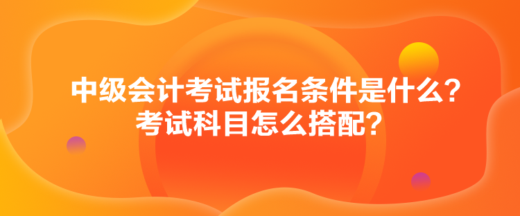 中級(jí)會(huì)計(jì)考試報(bào)名條件是什么？考試科目怎么搭配？