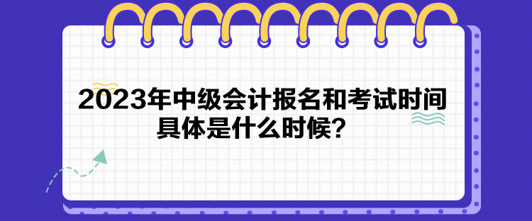 2023年中級會計報名和考試時間具體是什么時候？