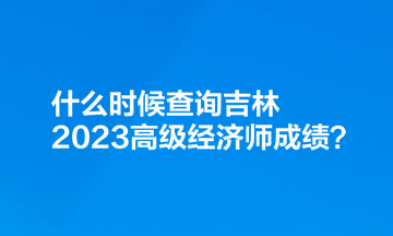 什么時候查詢吉林2023高級經(jīng)濟師成績？