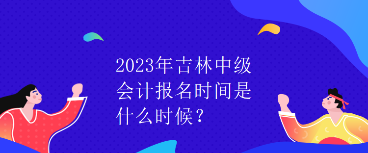 2023年吉林中級會計報名時間是什么時候？
