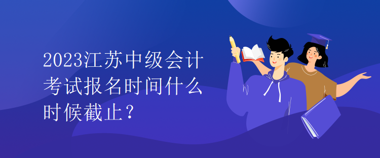 2023江蘇中級會計考試報名時間什么時候截止？