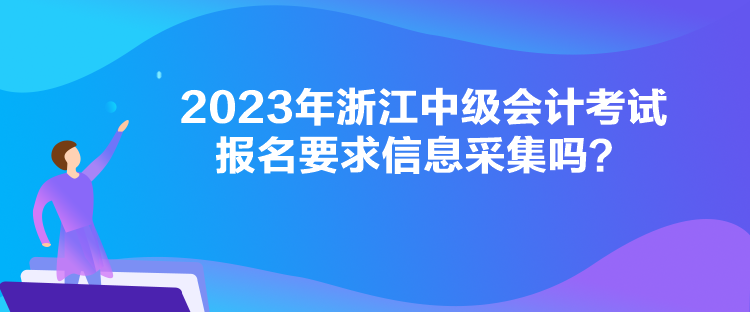 2023年浙江中級會計考試報名要求信息采集嗎？