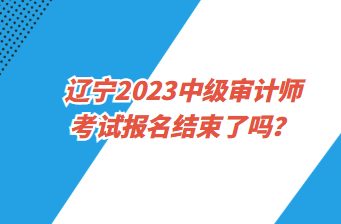 遼寧2023中級審計(jì)師考試報(bào)名截止了嗎？