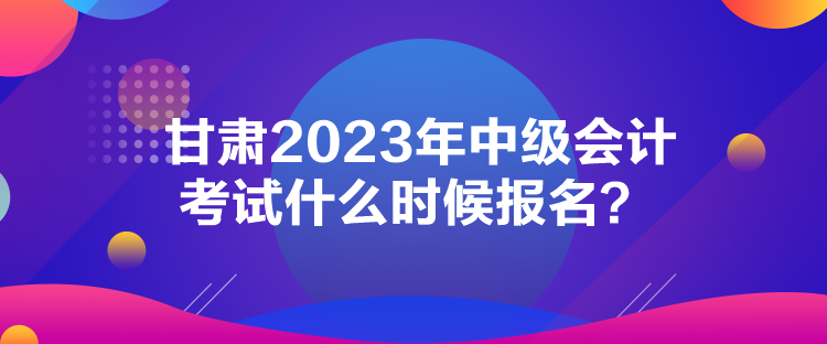 甘肅2023年中級會計考試什么時候報名？