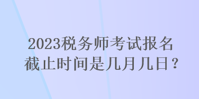 2023稅務(wù)師考試報(bào)名截止時(shí)間是幾月幾日？