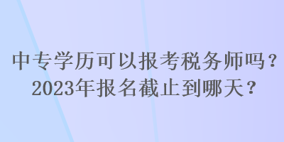 中專(zhuān)學(xué)歷可以報(bào)考稅務(wù)師嗎？2023年報(bào)名截止到哪天？