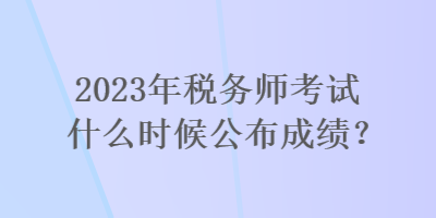 2023年稅務(wù)師考試什么時候公布成績？