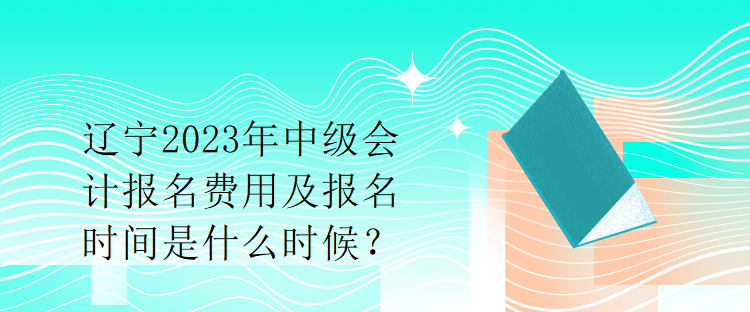 遼寧2023年中級會計報名費用及報名時間是什么時候？