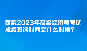 西藏2023年高級經(jīng)濟師考試成績查詢時間是什么時候？
