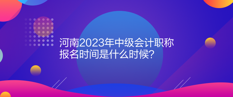  河南2023年中級(jí)會(huì)計(jì)職稱報(bào)名時(shí)間是什么時(shí)候？