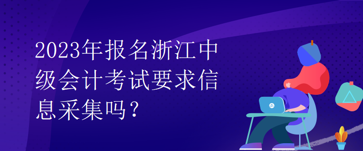 2023年報名浙江中級會計考試要求信息采集嗎？