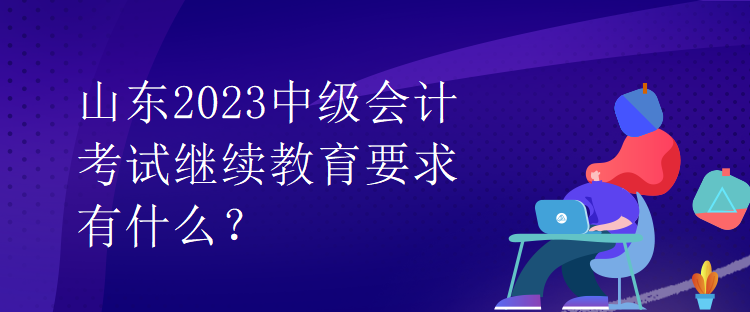 山東2023中級(jí)會(huì)計(jì)考試?yán)^續(xù)教育要求有什么？