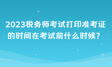 2023稅務(wù)師考試打印準(zhǔn)考證的時間在考試前什么時候？