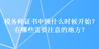 稅務(wù)師證書申領(lǐng)什么時候開始？有哪些需要注意的地方？