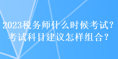 2023稅務師什么時候考試？考試科目建議怎樣組合？