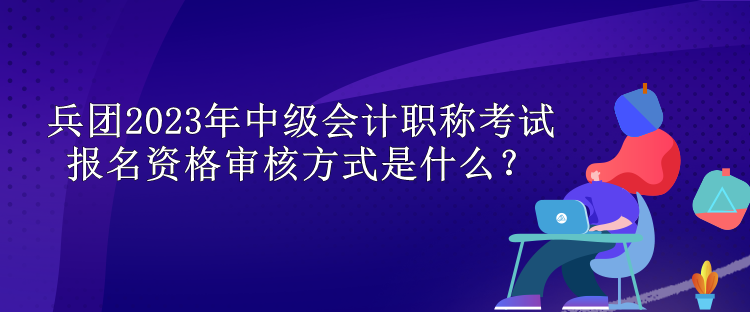兵團2023年中級會計職稱考試報名資格審核方式是什么？