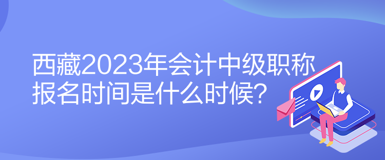 西藏2023年會計中級職稱報名時間是什么時候？