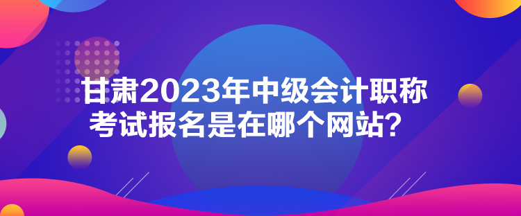 甘肅2023年中級會計職稱考試報名是在哪個網(wǎng)站？
