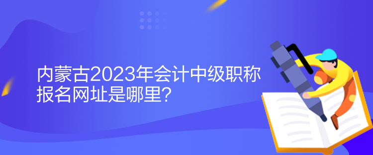 內(nèi)蒙古2023年會(huì)計(jì)中級(jí)職稱報(bào)名網(wǎng)址是哪里？